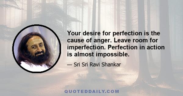 Your desire for perfection is the cause of anger. Leave room for imperfection. Perfection in action is almost impossible.