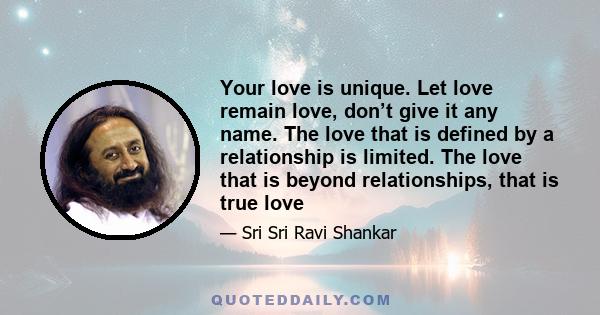 Your love is unique. Let love remain love, don’t give it any name. The love that is defined by a relationship is limited. The love that is beyond relationships, that is true love