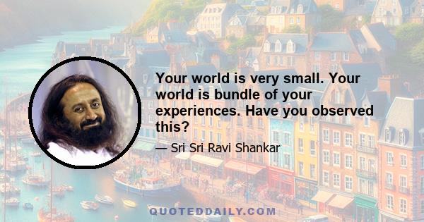 Your world is very small. Your world is bundle of your experiences. Have you observed this?