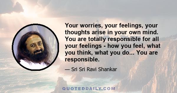 Your worries, your feelings, your thoughts arise in your own mind. You are totally responsible for all your feelings - how you feel, what you think, what you do... You are responsible.