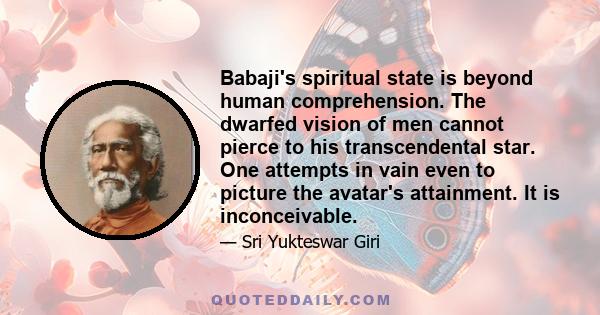 Babaji's spiritual state is beyond human comprehension. The dwarfed vision of men cannot pierce to his transcendental star. One attempts in vain even to picture the avatar's attainment. It is inconceivable.