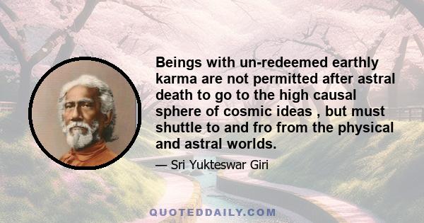 Beings with un-redeemed earthly karma are not permitted after astral death to go to the high causal sphere of cosmic ideas , but must shuttle to and fro from the physical and astral worlds.