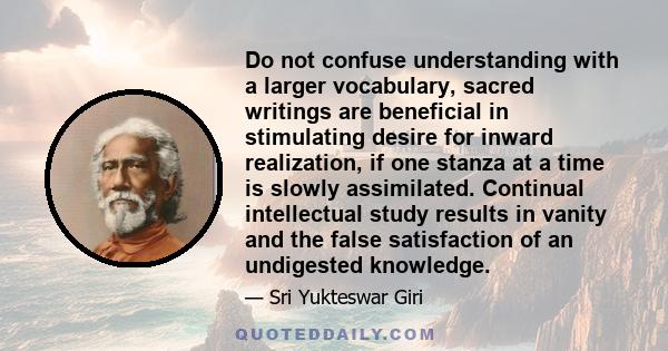 Do not confuse understanding with a larger vocabulary, sacred writings are beneficial in stimulating desire for inward realization, if one stanza at a time is slowly assimilated. Continual intellectual study results in