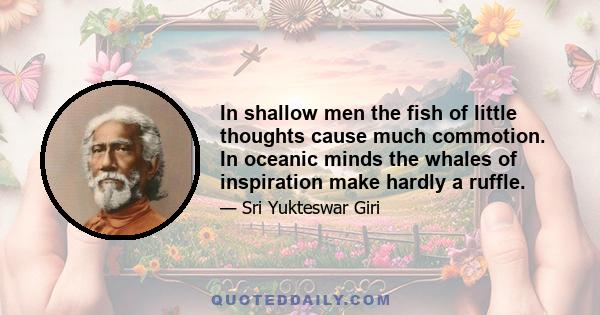 In shallow men the fish of little thoughts cause much commotion. In oceanic minds the whales of inspiration make hardly a ruffle.