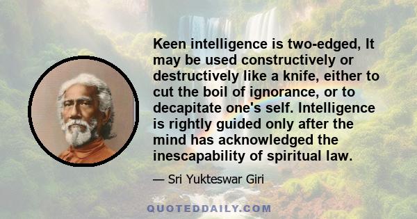 Keen intelligence is two-edged, It may be used constructively or destructively like a knife, either to cut the boil of ignorance, or to decapitate one's self. Intelligence is rightly guided only after the mind has