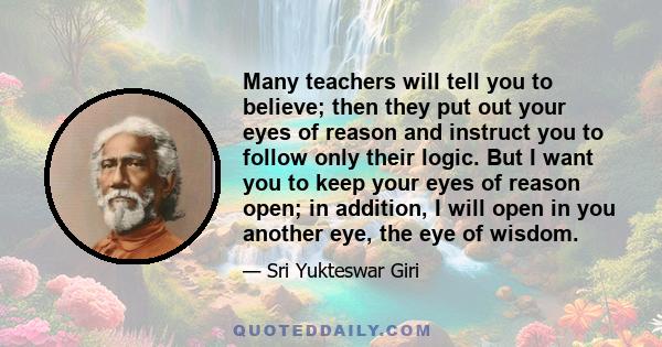 Many teachers will tell you to believe; then they put out your eyes of reason and instruct you to follow only their logic. But I want you to keep your eyes of reason open; in addition, I will open in you another eye,