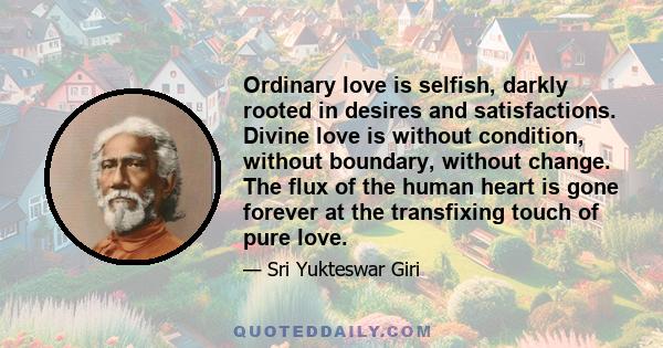 Ordinary love is selfish, darkly rooted in desires and satisfactions. Divine love is without condition, without boundary, without change. The flux of the human heart is gone forever at the transfixing touch of pure love.