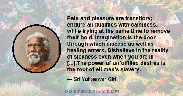 Pain and pleasure are transitory; endure all dualities with calmness, while trying at the same time to remove their hold. Imagination is the door through which disease as well as healing enters. Disbelieve in the