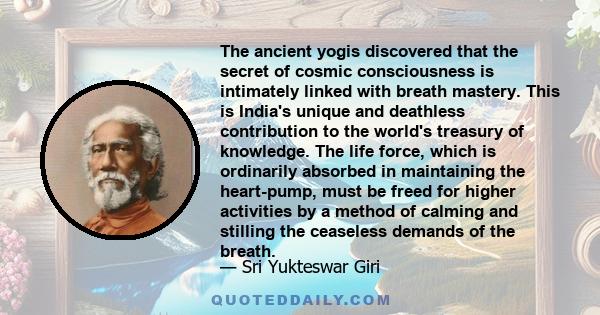 The ancient yogis discovered that the secret of cosmic consciousness is intimately linked with breath mastery. This is India's unique and deathless contribution to the world's treasury of knowledge. The life force,