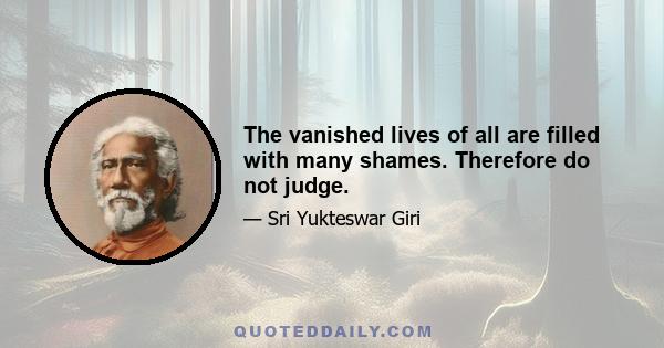 The vanished lives of all are filled with many shames. Therefore do not judge.