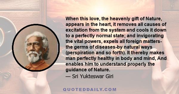 When this love, the heavenly gift of Nature, appears in the heart, it removes all causes of excitation from the system and cools it down to a perfectly normal state; and invigorating the vital powers, expels all foreign 