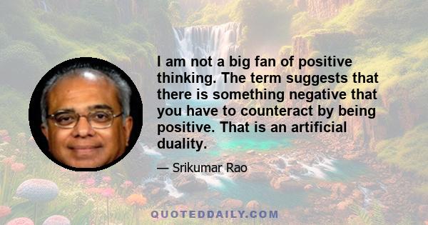 I am not a big fan of positive thinking. The term suggests that there is something negative that you have to counteract by being positive. That is an artificial duality.