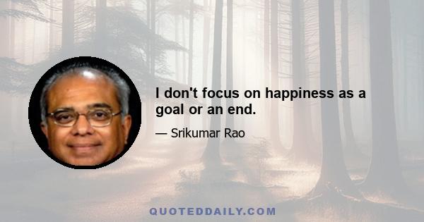 I don't focus on happiness as a goal or an end.