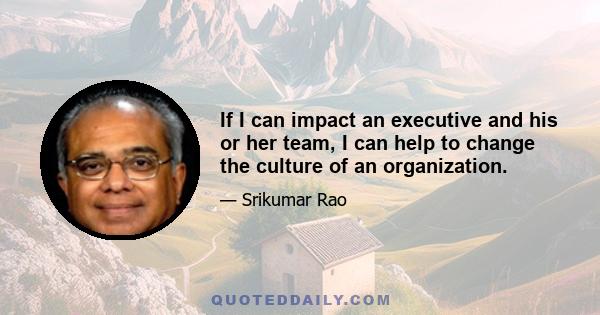 If I can impact an executive and his or her team, I can help to change the culture of an organization.