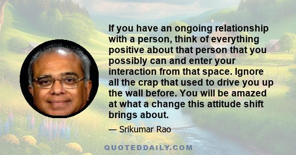 If you have an ongoing relationship with a person, think of everything positive about that person that you possibly can and enter your interaction from that space. Ignore all the crap that used to drive you up the wall