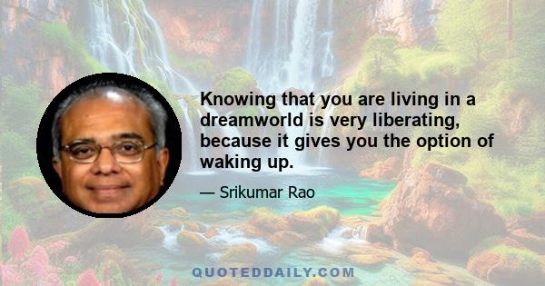 Knowing that you are living in a dreamworld is very liberating, because it gives you the option of waking up.