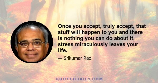 Once you accept, truly accept, that stuff will happen to you and there is nothing you can do about it, stress miraculously leaves your life.