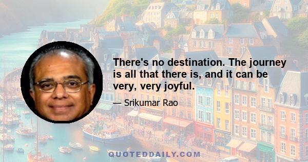 There's no destination. The journey is all that there is, and it can be very, very joyful.