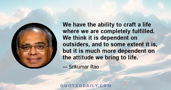 We have the ability to craft a life where we are completely fulfilled. We think it is dependent on outsiders, and to some extent it is, but it is much more dependent on the attitude we bring to life.