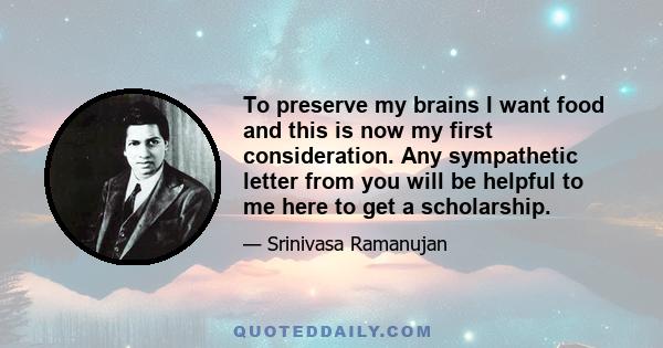 To preserve my brains I want food and this is now my first consideration. Any sympathetic letter from you will be helpful to me here to get a scholarship.