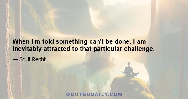 When I'm told something can't be done, I am inevitably attracted to that particular challenge.