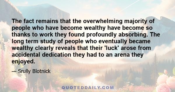 The fact remains that the overwhelming majority of people who have become wealthy have become so thanks to work they found profoundly absorbing. The long term study of people who eventually became wealthy clearly