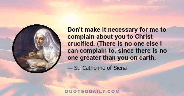 Don't make it necessary for me to complain about you to Christ crucified. (There is no one else I can complain to, since there is no one greater than you on earth.