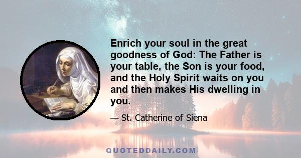 Enrich your soul in the great goodness of God: The Father is your table, the Son is your food, and the Holy Spirit waits on you and then makes His dwelling in you.