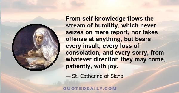 From self-knowledge flows the stream of humility, which never seizes on mere report, nor takes offense at anything, but bears every insult, every loss of consolation, and every sorry, from whatever direction they may