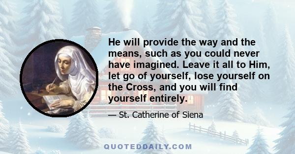 He will provide the way and the means, such as you could never have imagined. Leave it all to Him, let go of yourself, lose yourself on the Cross, and you will find yourself entirely.