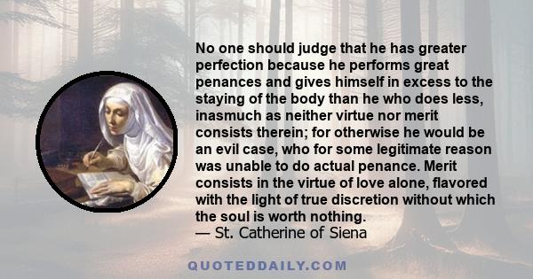 No one should judge that he has greater perfection because he performs great penances and gives himself in excess to the staying of the body than he who does less, inasmuch as neither virtue nor merit consists therein;