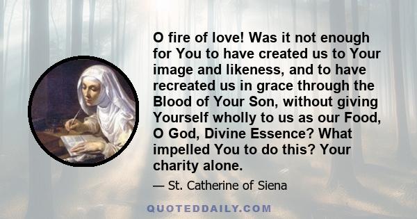 O fire of love! Was it not enough for You to have created us to Your image and likeness, and to have recreated us in grace through the Blood of Your Son, without giving Yourself wholly to us as our Food, O God, Divine