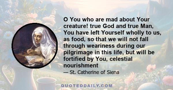 O You who are mad about Your creature! true God and true Man, You have left Yourself wholly to us, as food, so that we will not fall through weariness during our pilgrimage in this life, but will be fortified by You,