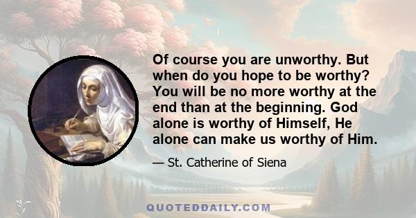 Of course you are unworthy. But when do you hope to be worthy? You will be no more worthy at the end than at the beginning. God alone is worthy of Himself, He alone can make us worthy of Him.