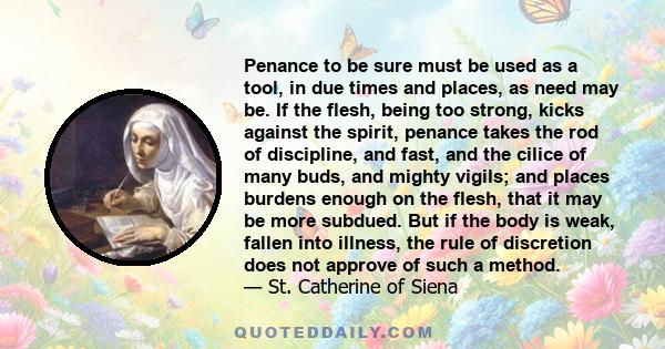 Penance to be sure must be used as a tool, in due times and places, as need may be. If the flesh, being too strong, kicks against the spirit, penance takes the rod of discipline, and fast, and the cilice of many buds,