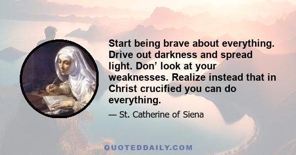 Start being brave about everything. Drive out darkness and spread light. Don’ look at your weaknesses. Realize instead that in Christ crucified you can do everything.