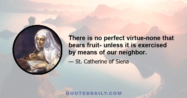 There is no perfect virtue-none that bears fruit- unless it is exercised by means of our neighbor.