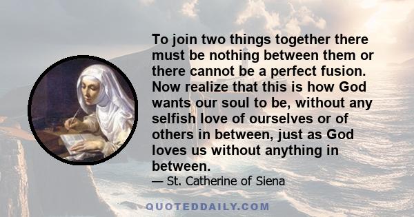 To join two things together there must be nothing between them or there cannot be a perfect fusion. Now realize that this is how God wants our soul to be, without any selfish love of ourselves or of others in between,