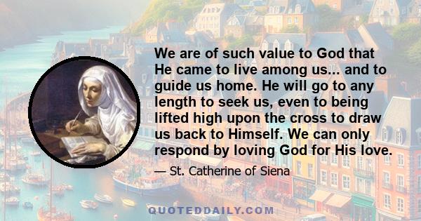 We are of such value to God that He came to live among us... and to guide us home. He will go to any length to seek us, even to being lifted high upon the cross to draw us back to Himself. We can only respond by loving