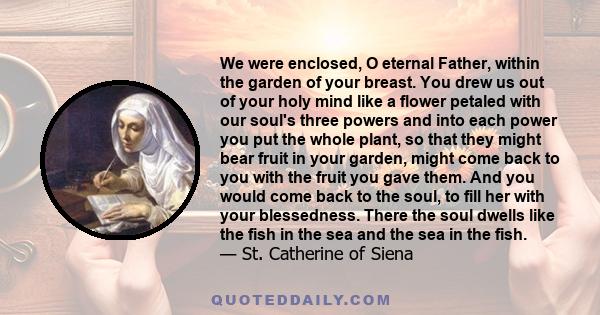 We were enclosed, O eternal Father, within the garden of your breast. You drew us out of your holy mind like a flower petaled with our soul's three powers and into each power you put the whole plant, so that they might