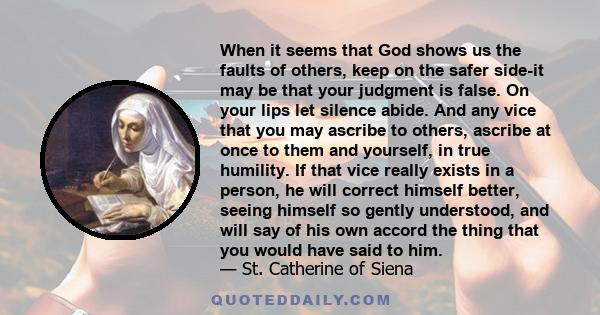 When it seems that God shows us the faults of others, keep on the safer side-it may be that your judgment is false. On your lips let silence abide. And any vice that you may ascribe to others, ascribe at once to them