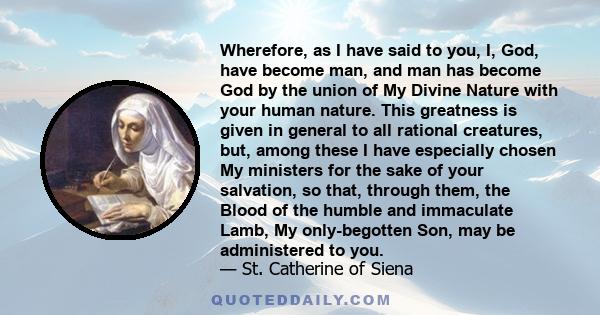 Wherefore, as I have said to you, I, God, have become man, and man has become God by the union of My Divine Nature with your human nature. This greatness is given in general to all rational creatures, but, among these I 