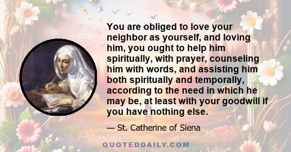 You are obliged to love your neighbor as yourself, and loving him, you ought to help him spiritually, with prayer, counseling him with words, and assisting him both spiritually and temporally, according to the need in