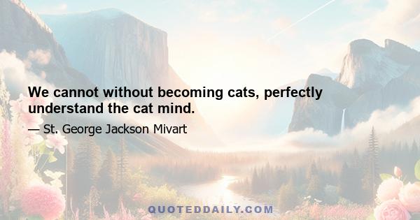 We cannot without becoming cats, perfectly understand the cat mind.