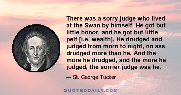 There was a sorry judge who lived at the Swan by himself. He got but little honor, and he got but little pelf [i.e. wealth], He drudged and judged from morn to night, no ass drudged more than he, And the more he