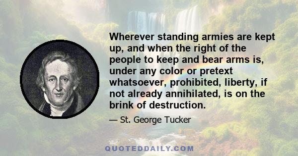 Wherever standing armies are kept up, and when the right of the people to keep and bear arms is, under any color or pretext whatsoever, prohibited, liberty, if not already annihilated, is on the brink of destruction.