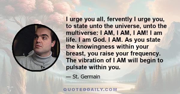 I urge you all, fervently I urge you, to state unto the universe, unto the multiverse: I AM, I AM, I AM! I am life. I am God. I AM. As you state the knowingness within your breast, you raise your frequency. The