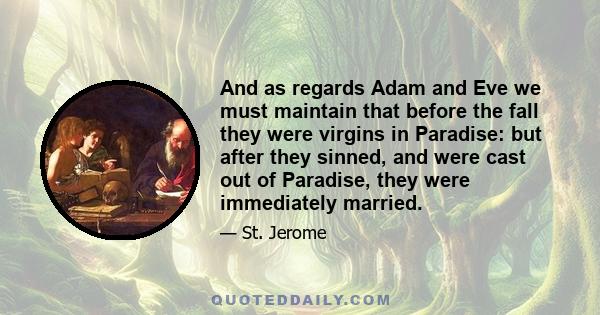 And as regards Adam and Eve we must maintain that before the fall they were virgins in Paradise: but after they sinned, and were cast out of Paradise, they were immediately married.