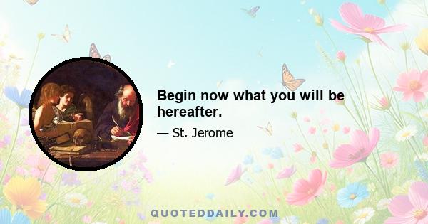 Begin now what you will be hereafter.