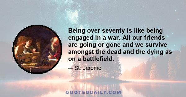 Being over seventy is like being engaged in a war. All our friends are going or gone and we survive amongst the dead and the dying as on a battlefield.